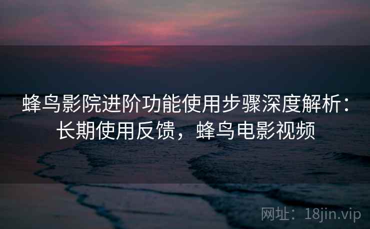 蜂鸟影院进阶功能使用步骤深度解析：长期使用反馈，蜂鸟电影视频