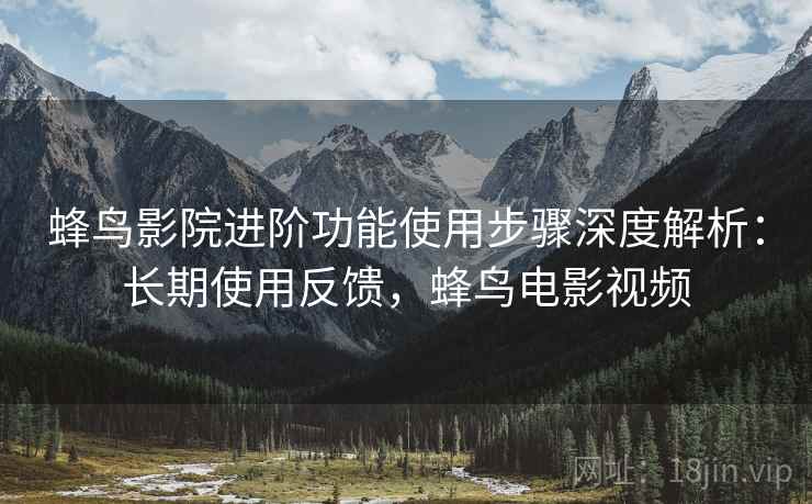 蜂鸟影院进阶功能使用步骤深度解析：长期使用反馈，蜂鸟电影视频