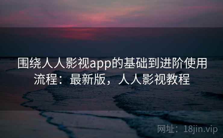 围绕人人影视app的基础到进阶使用流程:最新版,人人影视教程 围绕人人影视app的基础到进阶使用流程:最新版,人人影视教程