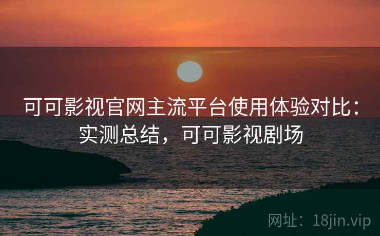 可可影视官网主流平台使用体验对比:实测总结,可可影视剧场 可可影视官网主流平台使用体验对比:实测总结,可可影视剧场