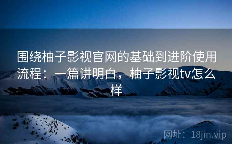 围绕柚子影视官网的基础到进阶使用流程：一篇讲明白，柚子影视tv怎么样