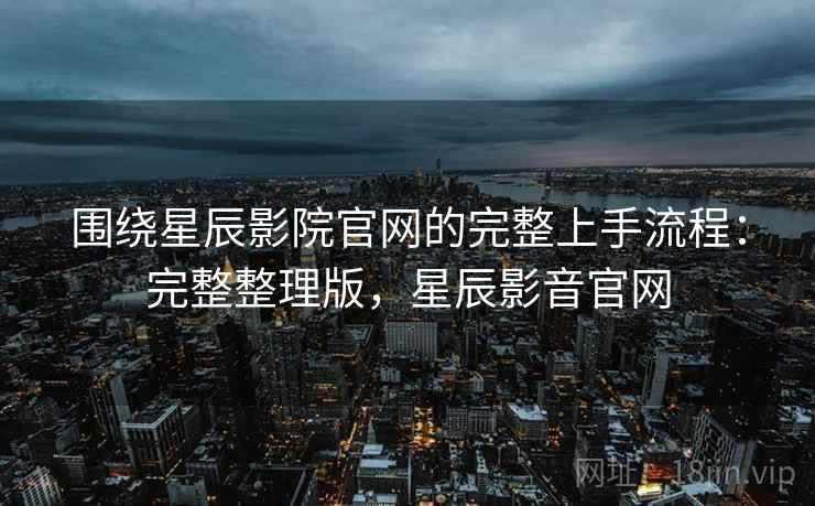 围绕星辰影院官网的完整上手流程：完整整理版，星辰影音官网
