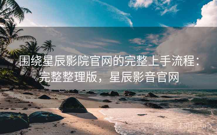 围绕星辰影院官网的完整上手流程：完整整理版，星辰影音官网