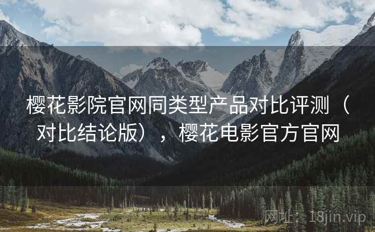 樱花影院官网同类型产品对比评测(对比结论版),樱花电影官方官网 樱花影院官网同类型产品对比评测(对比结论版),樱花电影官方官网