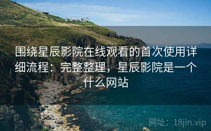 围绕星辰影院在线观看的首次使用详细流程：完整整理，星辰影院是一个什么网站