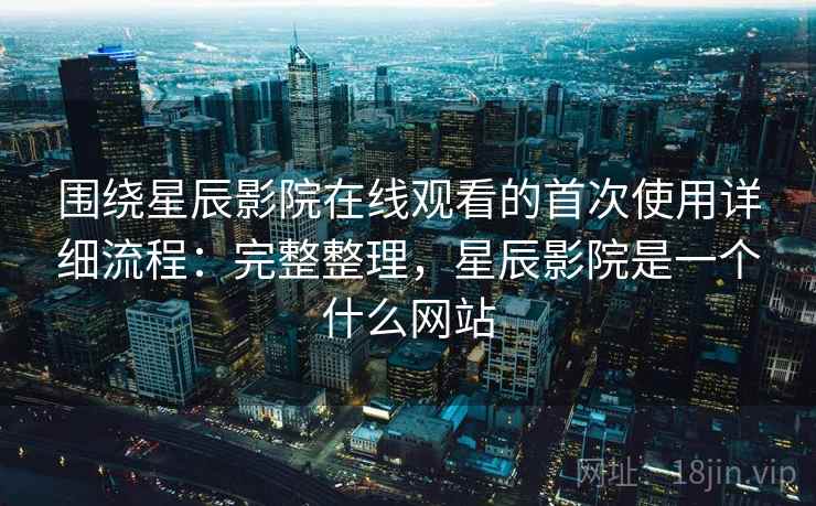围绕星辰影院在线观看的首次使用详细流程：完整整理，星辰影院是一个什么网站