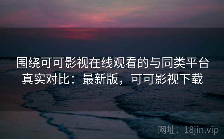 围绕可可影视在线观看的与同类平台真实对比:最新版,可可影视下载 围绕可可影视在线观看的与同类平台真实对比:最新版,可可影视下载