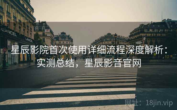 星辰影院首次使用详细流程深度解析：实测总结，星辰影音官网