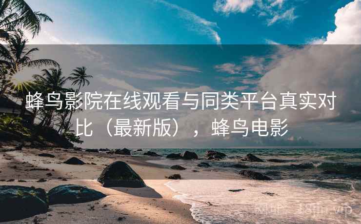 蜂鸟影院在线观看与同类平台真实对比（最新版），蜂鸟电影
