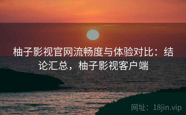 柚子影视官网流畅度与体验对比:结论汇总,柚子影视客户端 柚子影视官网流畅度与体验对比:结论汇总,柚子影视客户端