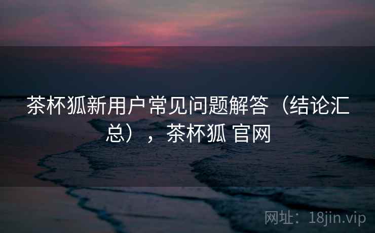 茶杯狐新用户常见问题解答(结论汇总),茶杯狐 官网 茶杯狐新用户常见问题解答(结论汇总),茶杯狐 官网