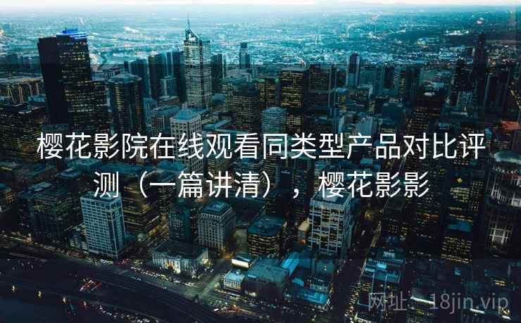 樱花影院在线观看同类型产品对比评测（一篇讲清），樱花影影