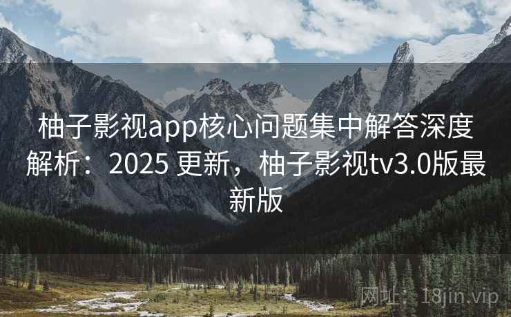 柚子影视app核心问题集中解答深度解析：2025 更新，柚子影视tv3.0版最新版