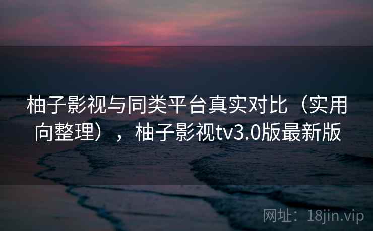 柚子影视与同类平台真实对比(实用向整理),柚子影视tv3.0版最新版 柚子影视与同类平台真实对比(实用向整理),柚子影视tv3.0版最新版