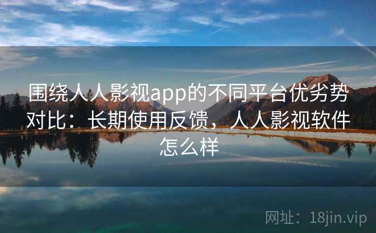 围绕人人影视app的不同平台优劣势对比:长期使用反馈,人人影视软件怎么样 围绕人人影视app的不同平台优劣势对比:长期使用反馈,人人影视软件怎么样