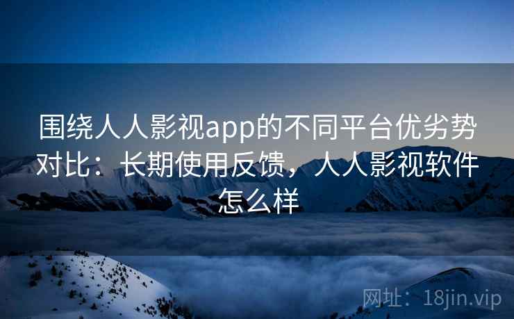 围绕人人影视app的不同平台优劣势对比:长期使用反馈,人人影视软件怎么样 围绕人人影视app的不同平台优劣势对比:长期使用反馈,人人影视软件怎么样