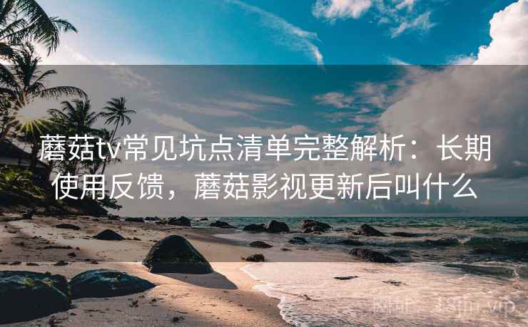 蘑菇tv常见坑点清单完整解析:长期使用反馈,蘑菇影视更新后叫什么 蘑菇tv常见坑点清单完整解析:长期使用反馈,蘑菇影视更新后叫什么