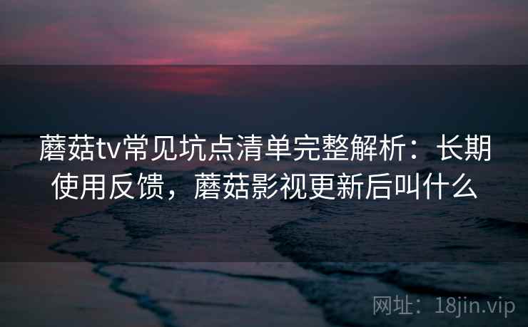 蘑菇tv常见坑点清单完整解析:长期使用反馈,蘑菇影视更新后叫什么 蘑菇tv常见坑点清单完整解析:长期使用反馈,蘑菇影视更新后叫什么