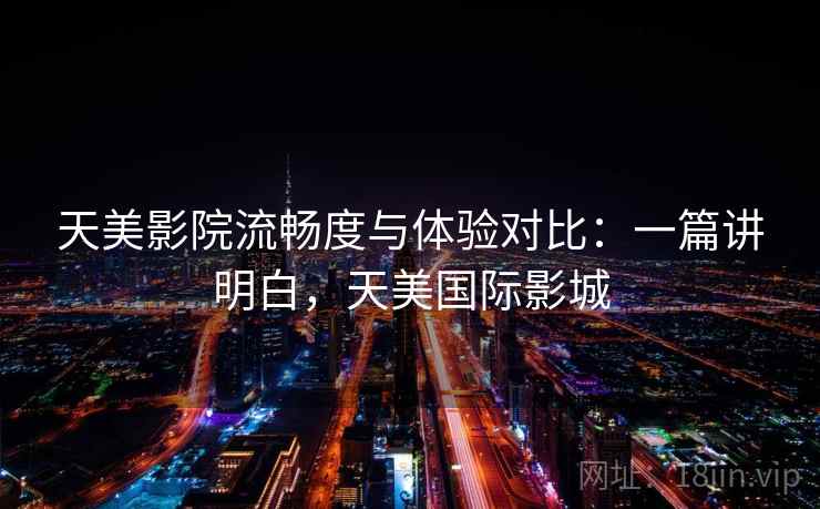 天美影院流畅度与体验对比:一篇讲明白,天美国际影城 天美影院流畅度与体验对比:一篇讲明白,天美国际影城