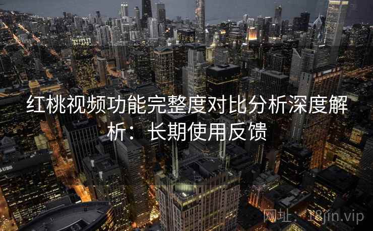 红桃视频功能完整度对比分析深度解析:长期使用反馈 红桃视频功能完整度对比分析深度解析:长期使用反馈