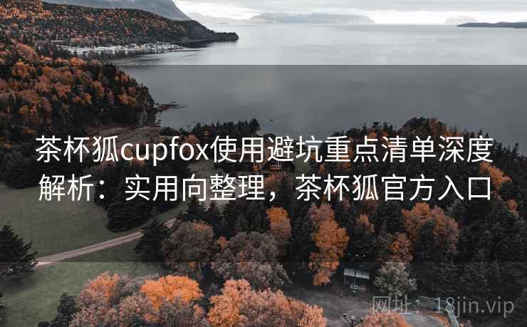 茶杯狐cupfox使用避坑重点清单深度解析:实用向整理,茶杯狐官方入口 茶杯狐cupfox使用避坑重点清单深度解析:实用向整理,茶杯狐官方入口