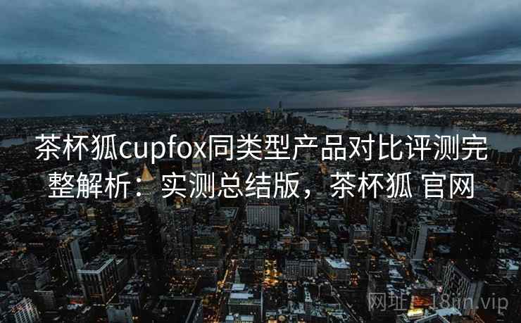 茶杯狐cupfox同类型产品对比评测完整解析:实测总结版,茶杯狐 官网 茶杯狐cupfox同类型产品对比评测完整解析:实测总结版,茶杯狐 官网