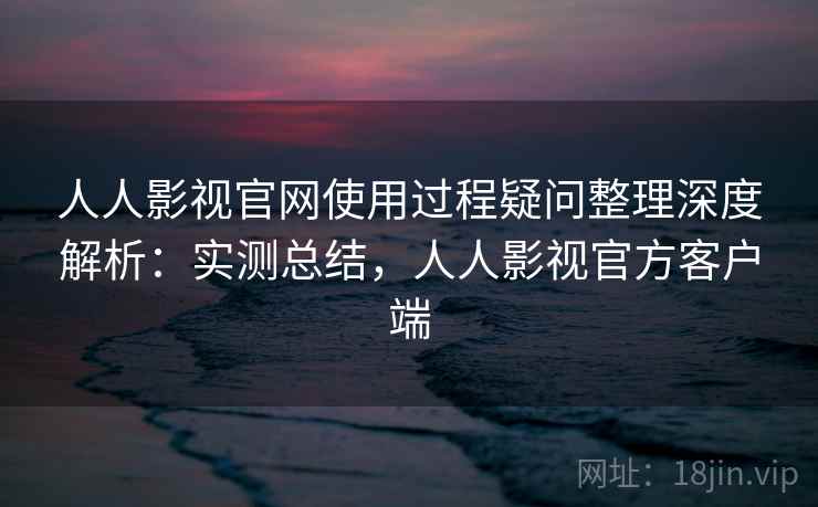人人影视官网使用过程疑问整理深度解析:实测总结,人人影视官方客户端 人人影视官网使用过程疑问整理深度解析:实测总结,人人影视官方客户端