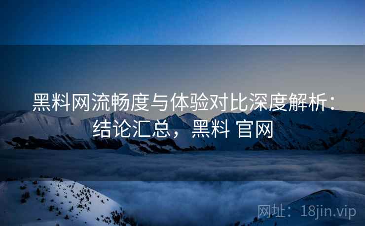 黑料网流畅度与体验对比深度解析：结论汇总，黑料 官网