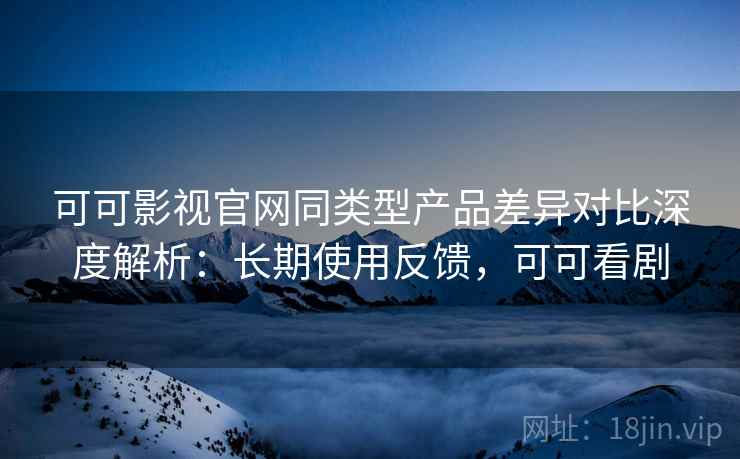 可可影视官网同类型产品差异对比深度解析:长期使用反馈,可可看剧 可可影视官网同类型产品差异对比深度解析:长期使用反馈,可可看剧