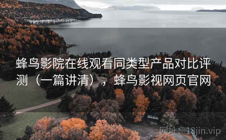 蜂鸟影院在线观看同类型产品对比评测(一篇讲清),蜂鸟影视网页官网 蜂鸟影院在线观看同类型产品对比评测(一篇讲清),蜂鸟影视网页官网