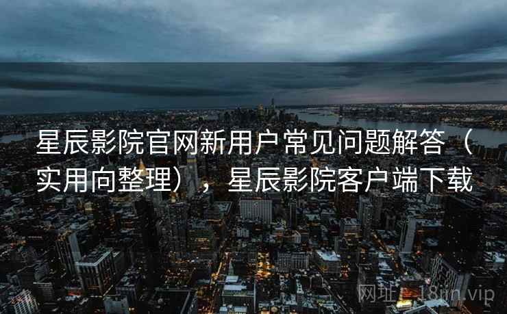 星辰影院官网新用户常见问题解答(实用向整理),星辰影院客户端下载 星辰影院官网新用户常见问题解答(实用向整理),星辰影院客户端下载